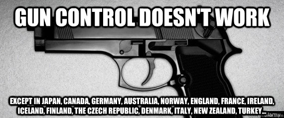 Gun control doesn't work except in japan, canada, germany, australia, norway, england, france, ireland, iceland, finland, the czech republic, denmark, italy, new zealand, turkey...  