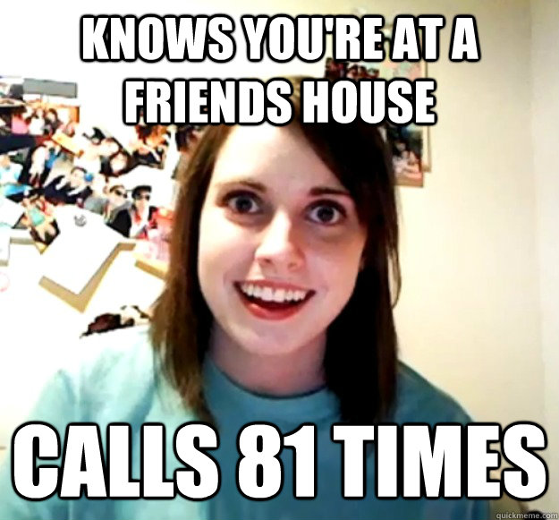 Knows you're at a friends house Calls 81 times  Overly Attached Girlfriend