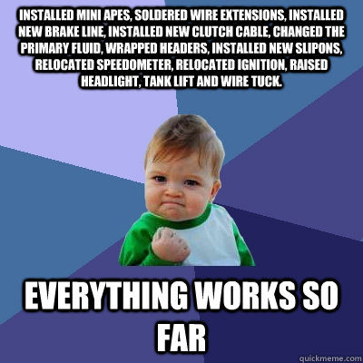 Installed mini apes, soldered wire extensions, installed new brake line, installed new clutch cable, changed the primary fluid, wrapped headers, installed new slipons, relocated speedometer, relocated ignition, raised headlight, tank lift and wire tuck. E  Success Kid