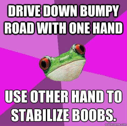 Drive down bumpy road with one hand  use other hand to stabilize boobs.  Foul Bachelorette Frog