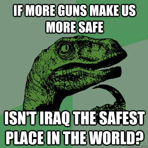 If more guns make us more safe isn't Iraq the safest place in the world?  Philosoraptor