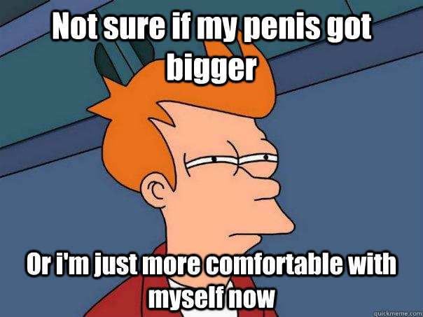 Not sure if my penis got bigger Or i'm just more comfortable with myself now  Futurama Fry