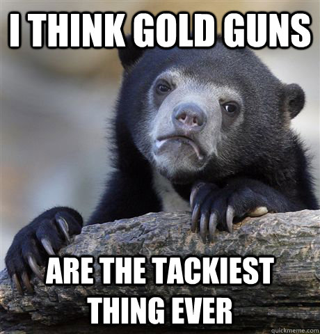 I think gold guns are the tackiest thing ever  Confession Bear