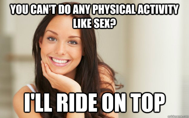 you can't do any physical activity like sex? I'll ride on top  Good Girl Gina