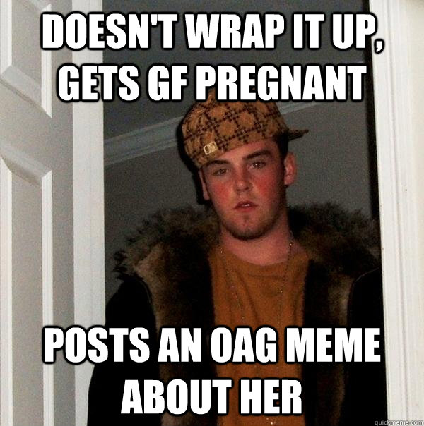 Doesn't wrap it up, gets GF pregnant Posts an OAG meme about her  Scumbag Steve