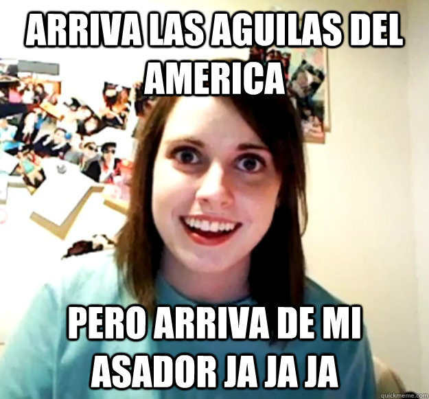 ARRIVA LAS AGUILAS DEL AMERICA PERO ARRIVA DE MI ASADOR JA JA JA  - ARRIVA LAS AGUILAS DEL AMERICA PERO ARRIVA DE MI ASADOR JA JA JA   Overly Attached Girlfriend