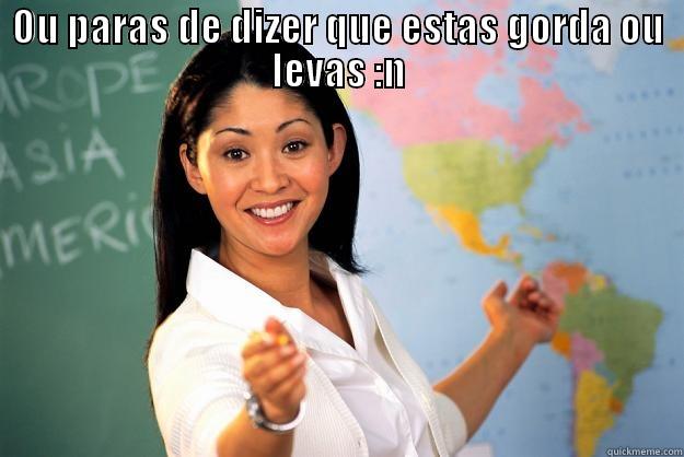 Para com isso!!  - OU PARAS DE DIZER QUE ESTAS GORDA OU LEVAS :N  Unhelpful High School Teacher