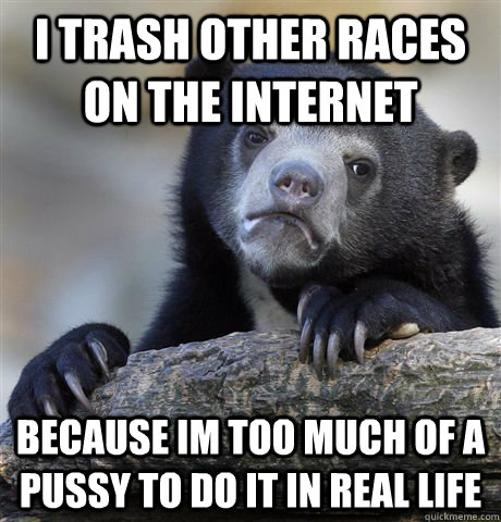 I trash other races on the internet  because im too much of a pussy to do it in real life - I trash other races on the internet  because im too much of a pussy to do it in real life  Confession Bear