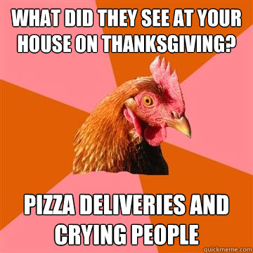 what did they see at your house on thanksgiving? pizza deliveries and crying people  Anti-Joke Chicken