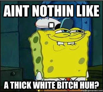 aint nothin like a thick white bitch huh?  Spongebob