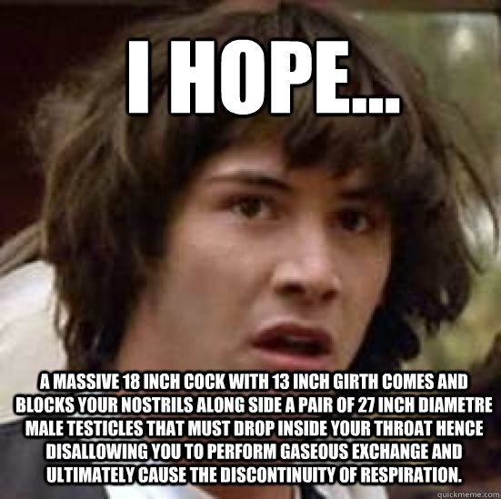 I hope... a massive 18 inch cock with 13 inch girth comes and blocks your nostrils along side a pair of 27 inch diametre male testicles that must drop inside your throat hence disallowing you to perform gaseous exchange and ultimately cause the discontinu  conspiracy keanu