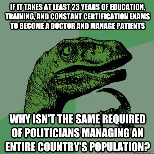 if it takes at least 23 years of education, training, and constant certification exams to become a doctor and manage patients why isn't the same required of politicians managing an entire country's population? - if it takes at least 23 years of education, training, and constant certification exams to become a doctor and manage patients why isn't the same required of politicians managing an entire country's population?  Philosoraptor