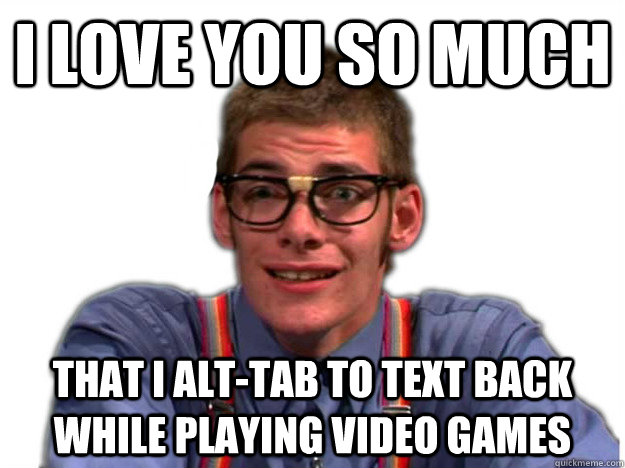 I love you so much that I alt-Tab to text back while playing video games  