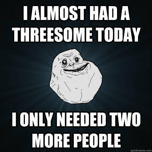 I almost had a threesome today i only needed two more people - I almost had a threesome today i only needed two more people  Forever Alone