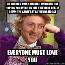 oh you ran away and had everyone one hoping you were ok but you were really down the street at a friends house everyone must love you - oh you ran away and had everyone one hoping you were ok but you were really down the street at a friends house everyone must love you  WILLY WONKA SARCASM