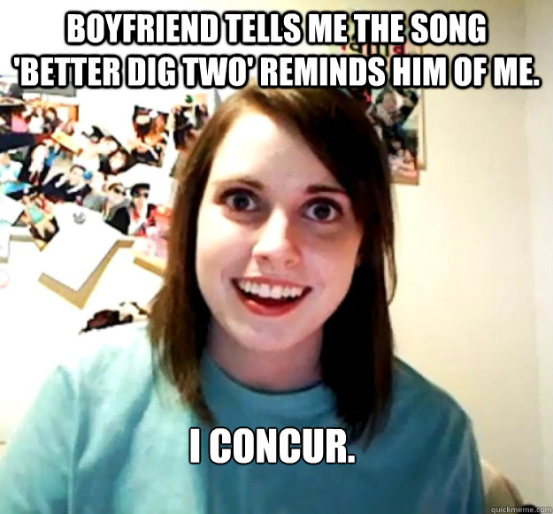 Boyfriend tells me the song 'Better Dig Two' reminds him of me. I concur. - Boyfriend tells me the song 'Better Dig Two' reminds him of me. I concur.  Overly Attached Girlfriend