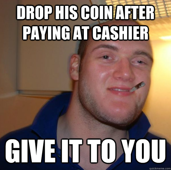 Drop his coin after paying at cashier give it to you  Good 10 Guy Greg