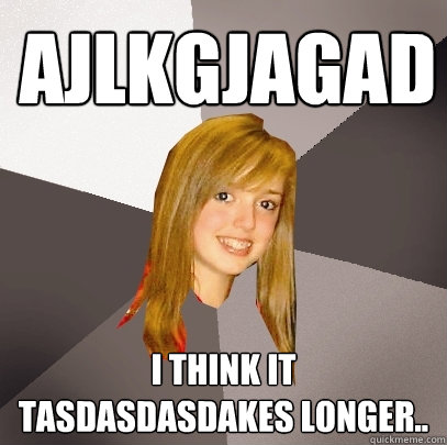 Ajlkgjagad I think it tasdasdasdakes longer..  Musically Oblivious 8th Grader