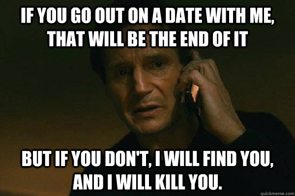 If you go out on a date with me, that will be the end of it But if you don't, I will find you, and I will kill you.  Liam Neeson Taken