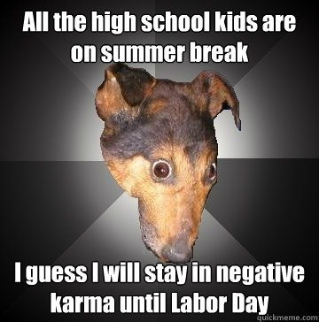 All the high school kids are on summer break I guess I will stay in negative karma until Labor Day  Depression Dog