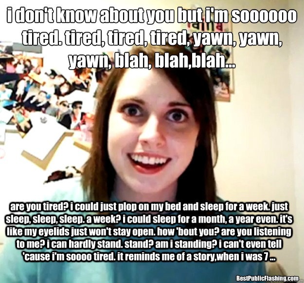 i don't know about you but i'm soooooo tired. tired, tired, tired, yawn, yawn, yawn, blah, blah,blah...
 are you tired? i could just plop on my bed and sleep for a week. just sleep, sleep, sleep. a week? i could sleep for a month, a year even. it's like m  Overly Attached Girlfriend