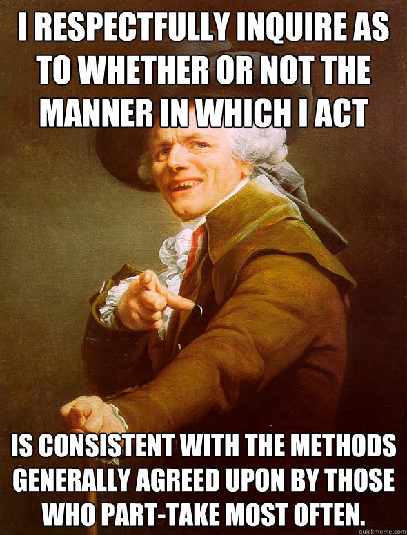 I respectfully inquire as to whether or not the manner in which I act is consistent with the methods generally agreed upon by those who part-take most often.  Joseph Ducreux