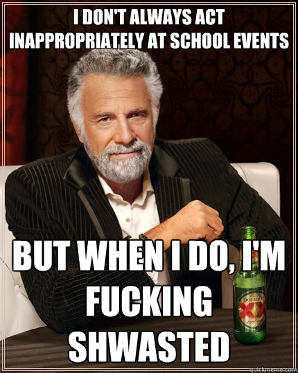 I don't always act inappropriately at school events but when I do, I'm fucking shwasted  The Most Interesting Man In The World