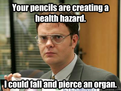 Your pencils are creating a health hazard.  I could fall and pierce an organ.  - Your pencils are creating a health hazard.  I could fall and pierce an organ.   DwightISNOTAMEME