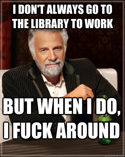 I don't always go to the library to work but when I do, I fuck around  The Most Interesting Man In The World