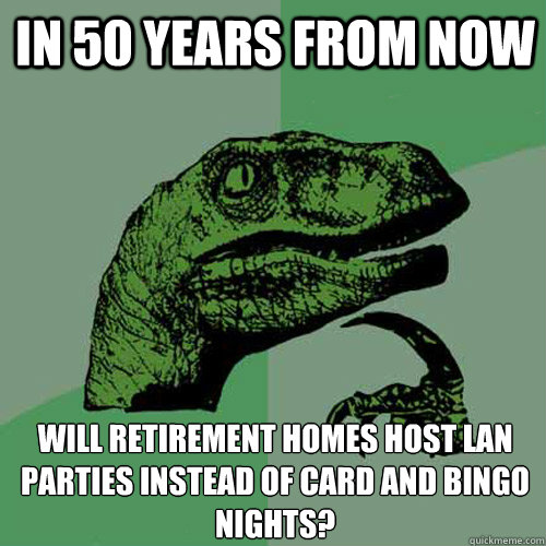 In 50 years from now Will retirement homes host LAN parties instead of card and bingo nights?  Philosoraptor