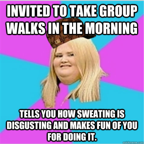 invited to take group walks in the morning tells you how sweating is disgusting and makes fun of you for doing it. - invited to take group walks in the morning tells you how sweating is disgusting and makes fun of you for doing it.  scumbag fat girl