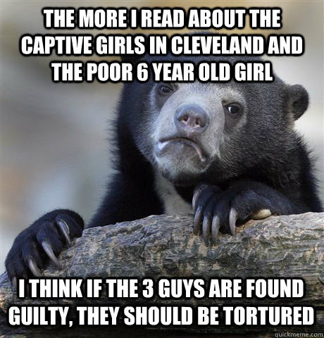 THE MORE I READ ABOUT THE CAPTIVE GIRLS IN CLEVELAND AND THE POOR 6 YEAR OLD GIRL I THINK IF THE 3 GUYS ARE FOUND GUILTY, THEY SHOULD BE TORTURED  Confession Bear