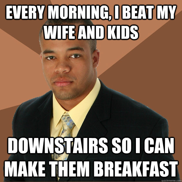 Every morning, I beat my wife and kids downstairs so I can make them breakfast - Every morning, I beat my wife and kids downstairs so I can make them breakfast  Successful Black Man