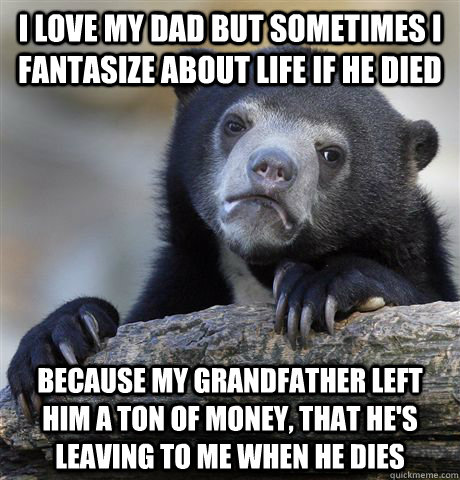 I love my dad but sometimes I fantasize about life if he died Because my grandfather left him a ton of money, that he's leaving to me when he dies  Confession Bear