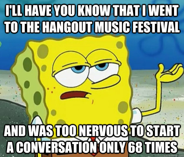 I'll have you know that i went to the hangout music festival And was too nervous to start a conversation only 68 times  Tough Spongebob