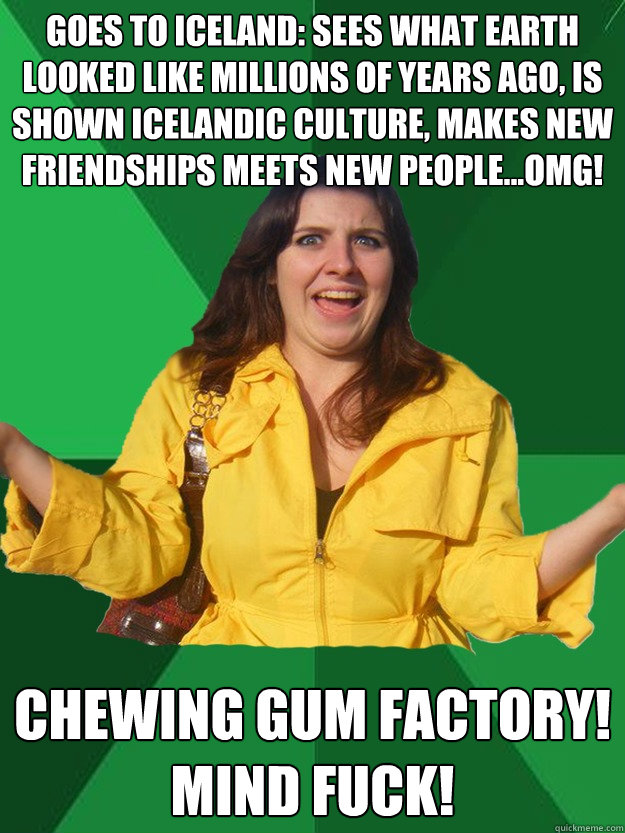 goes to iceland: sees what earth looked like millions of years ago, is shown icelandic culture, makes new friendships meets new people...OMG! chewing gum factory!
MIND FUCK! - goes to iceland: sees what earth looked like millions of years ago, is shown icelandic culture, makes new friendships meets new people...OMG! chewing gum factory!
MIND FUCK!  Misc