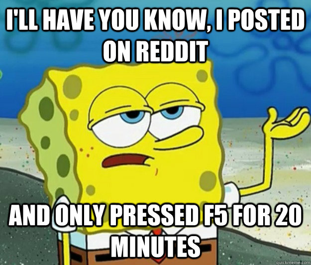 I'll have you know, I posted on reddit And only pressed F5 for 20 minutes  Tough Spongebob