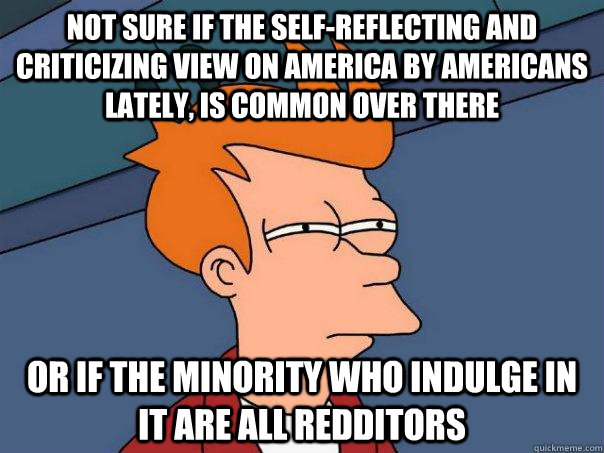 not sure if the self-reflecting and criticizing view on America by Americans lately, is common over there or if the minority who indulge in it are all redditors - not sure if the self-reflecting and criticizing view on America by Americans lately, is common over there or if the minority who indulge in it are all redditors  Futurama Fry