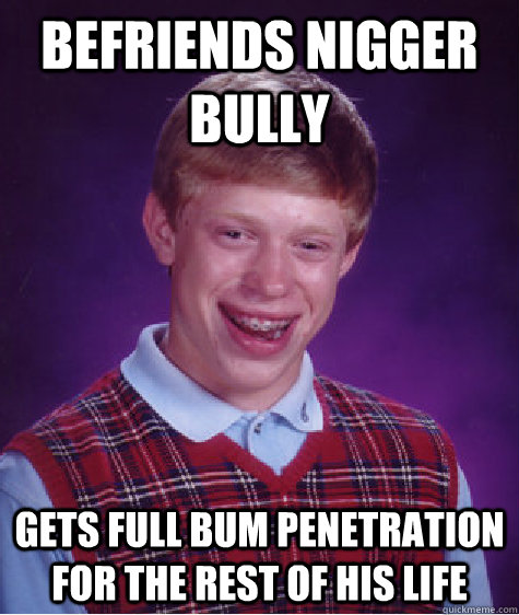 Befriends nigger bully  gets full bum penetration for the rest of his life  - Befriends nigger bully  gets full bum penetration for the rest of his life   Bad Luck Brian