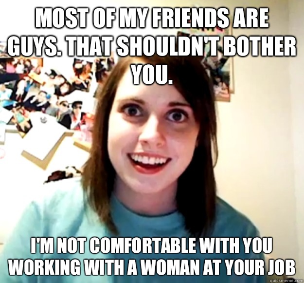 Most of my friends are guys. That shouldn't bother you. I'm not comfortable with you working with a woman at your job  Overly Attached Girlfriend