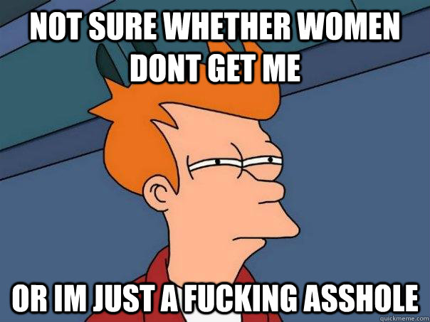 NOT SURE WHETHER WOMEN DONT GET ME OR IM JUST A FUCKING ASSHOLE  Futurama Fry