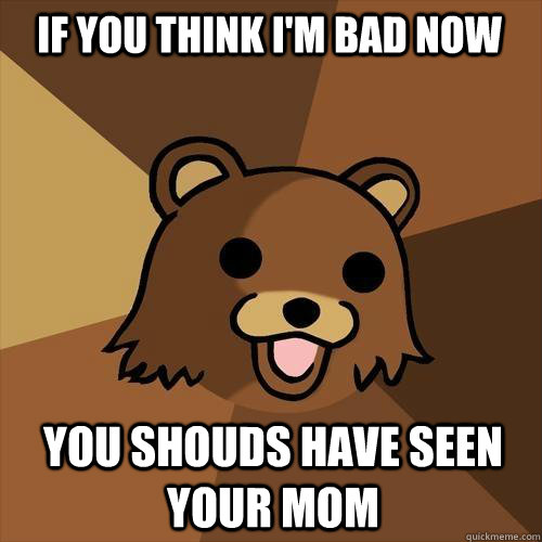 If you think i'm bad now you shouds have seen your mom  Pedobear