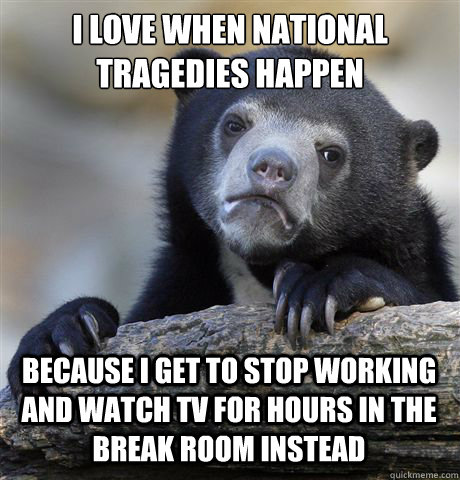 i love when national tragedies happen because i get to stop working and watch tv for hours in the break room instead - i love when national tragedies happen because i get to stop working and watch tv for hours in the break room instead  Confession Bear