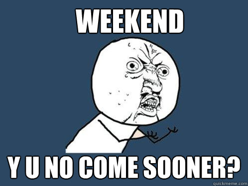 Weekend y u no come sooner?  Y U No