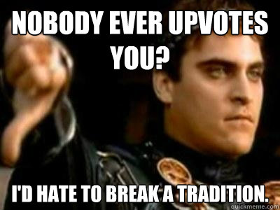 Nobody ever upvotes you? I'd hate to break a tradition.   Downvoting Roman