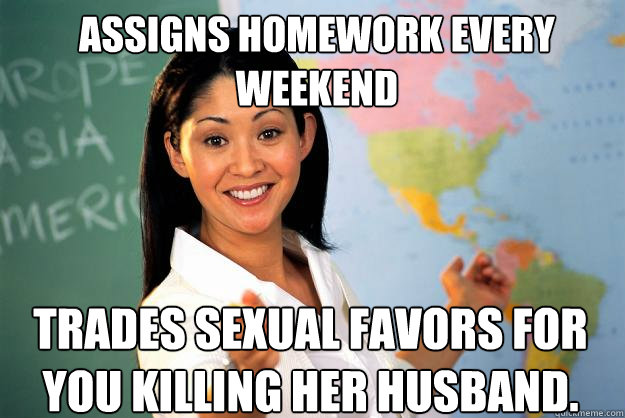 Assigns homework every weekend Trades sexual favors for you killing her husband.  - Assigns homework every weekend Trades sexual favors for you killing her husband.   Unhelpful High School Teacher