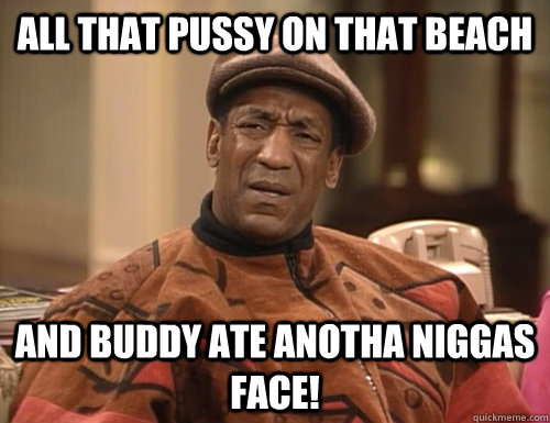 All that pussy on that beach and buddy ate anotha niggas face! - All that pussy on that beach and buddy ate anotha niggas face!  Confounded Cosby