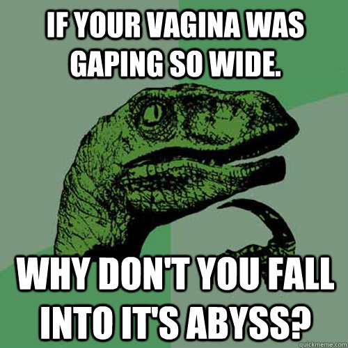 If your vagina was gaping so wide. why don't you fall into it's abyss?  Philosoraptor