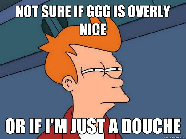 Not sure if GGG is overly nice  Or if I'm just a douche - Not sure if GGG is overly nice  Or if I'm just a douche  Futurama Fry