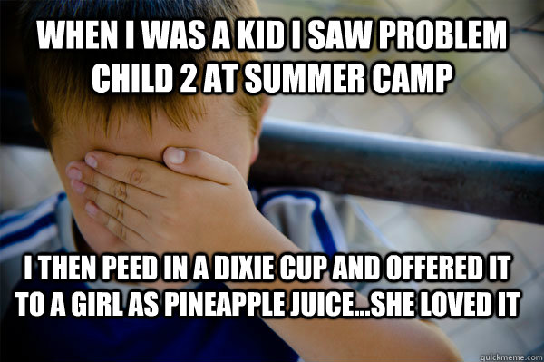 WHEN I WAS A KID i saw problem child 2 at summer camp i then peed in a dixie cup and offered it to a girl as pineapple juice...she loved it  Confession kid